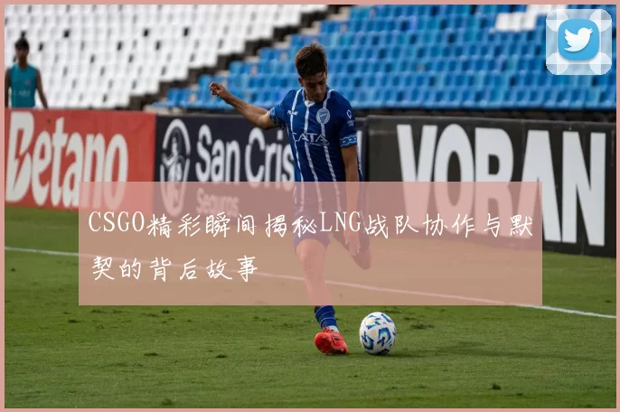CSGO精彩瞬间揭秘LNG战队协作与默契的背后故事