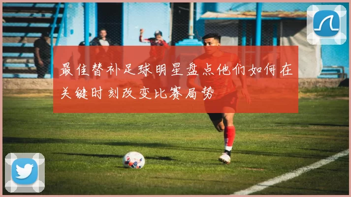 最佳替补足球明星盘点他们如何在关键时刻改变比赛局势