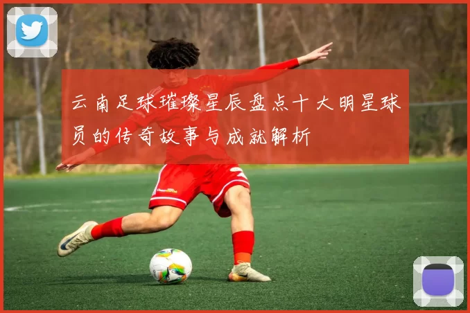 云南足球璀璨星辰盘点十大明星球员的传奇故事与成就解析