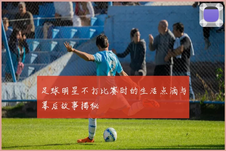 足球明星不打比赛时的生活点滴与幕后故事揭秘