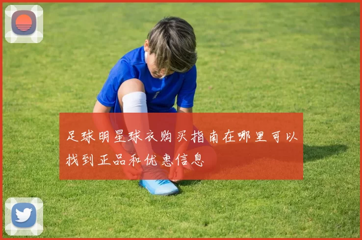 足球明星球衣购买指南在哪里可以找到正品和优惠信息