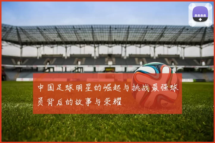 中国足球明星的崛起与挑战最强球员背后的故事与荣耀