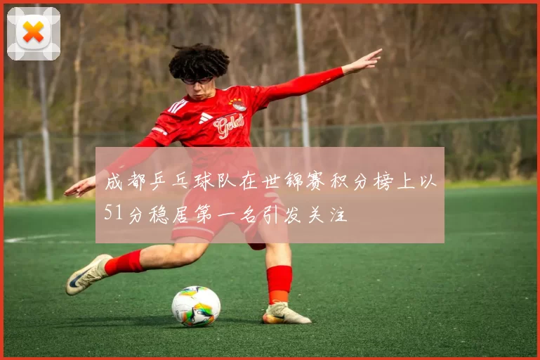 成都乒乓球队在世锦赛积分榜上以51分稳居第一名引发关注