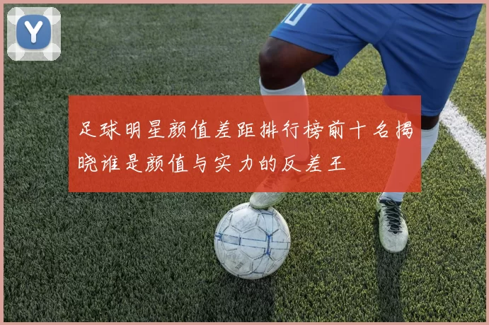 足球明星颜值差距排行榜前十名揭晓谁是颜值与实力的反差王
