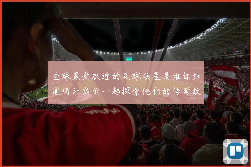 全球最受欢迎的足球明星是谁你知道吗让我们一起探索他们的传奇故事与成就