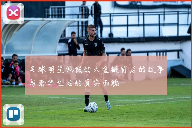 足球明星佩戴的大金链背后的故事与奢华生活的真实面貌