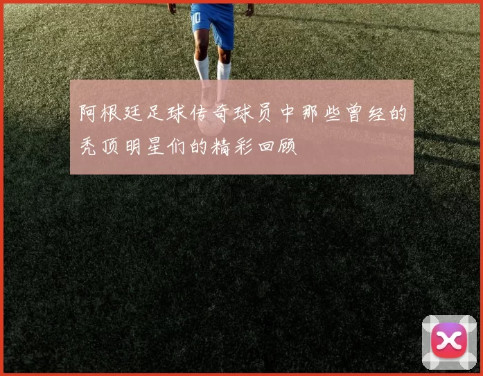 阿根廷足球传奇球员中那些曾经的秃顶明星们的精彩回顾
