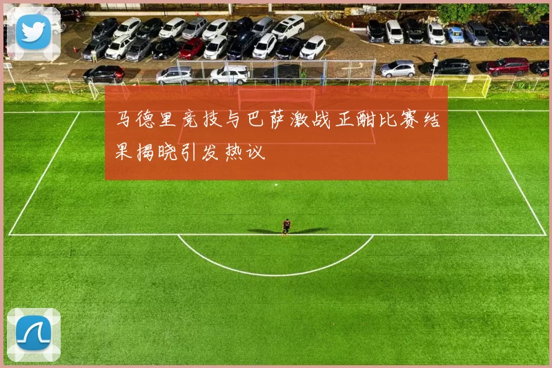 马德里竞技与巴萨激战正酣比赛结果揭晓引发热议