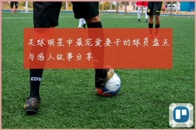 足球明星中最宠爱妻子的球员盘点与感人故事分享