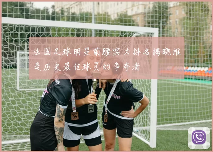 法国足球明星前腰实力排名揭晓谁是历史最佳球员的争夺者
