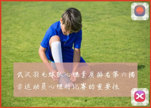 武汉羽毛球队心理素质排名第六揭示运动员心理对比赛的重要性