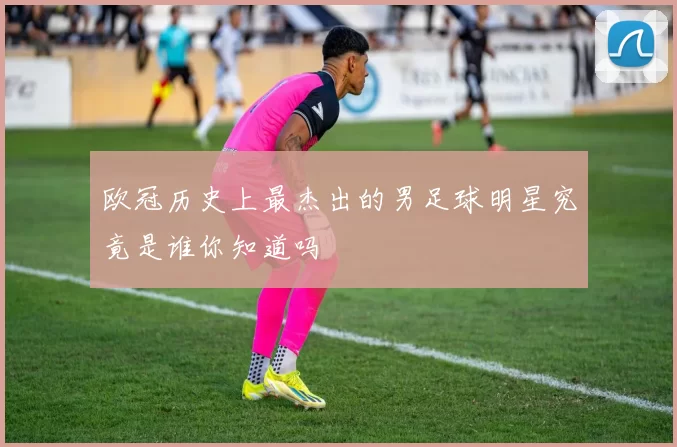 欧冠历史上最杰出的男足球明星究竟是谁你知道吗