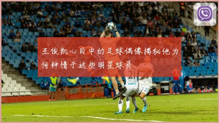 王俊凯心目中的足球偶像揭秘他为何钟情于这些明星球员