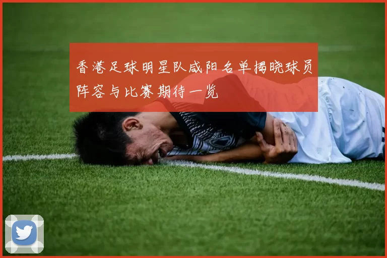 香港足球明星队咸阳名单揭晓球员阵容与比赛期待一览