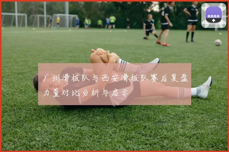 广州滑板队与西安滑板队赛后复盘力量对比分析与启示